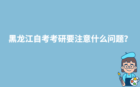 黑龍江自考考研要注意什么問(wèn)題？-廣東技校排名網(wǎng)